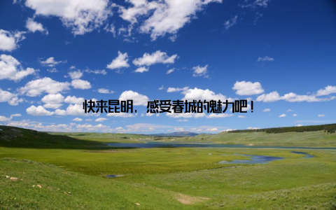 快来昆明, 感受春城的魅力吧!