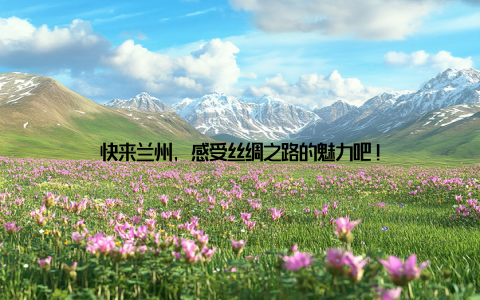 快来兰州, 感受丝绸之路的魅力吧!