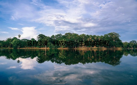 这片沙漠, 将成为你一生难忘的回忆